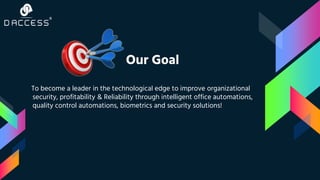Our Goal
To become a leader in the technological edge to improve organizational
security, profitability & Reliability through intelligent office automations,
quality control automations, biometrics and security solutions!
 