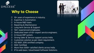 Why to Choose
›👦 10+ years of experience in industry.
›👦 Expertise in Automation.
›👦 In-house R&D team.
›👦 Repairing & Maintenance
›👦 Long term Service & Support
›👦 150+ experienced employees.
›👦 Dedicated team of 65+ expert service engineers.
›👦 In-house ERP system.
›👦 Strong Sales & Service support across India.
›👦 Customize solution as per client requirement.
›👦 ISO 9001: 2016 certified company.
›👦 NSIC Certified.
›👦 More than 5000+ satisfied clients across India.
›👦 IP & web base / cloud based Software Solutions.
 