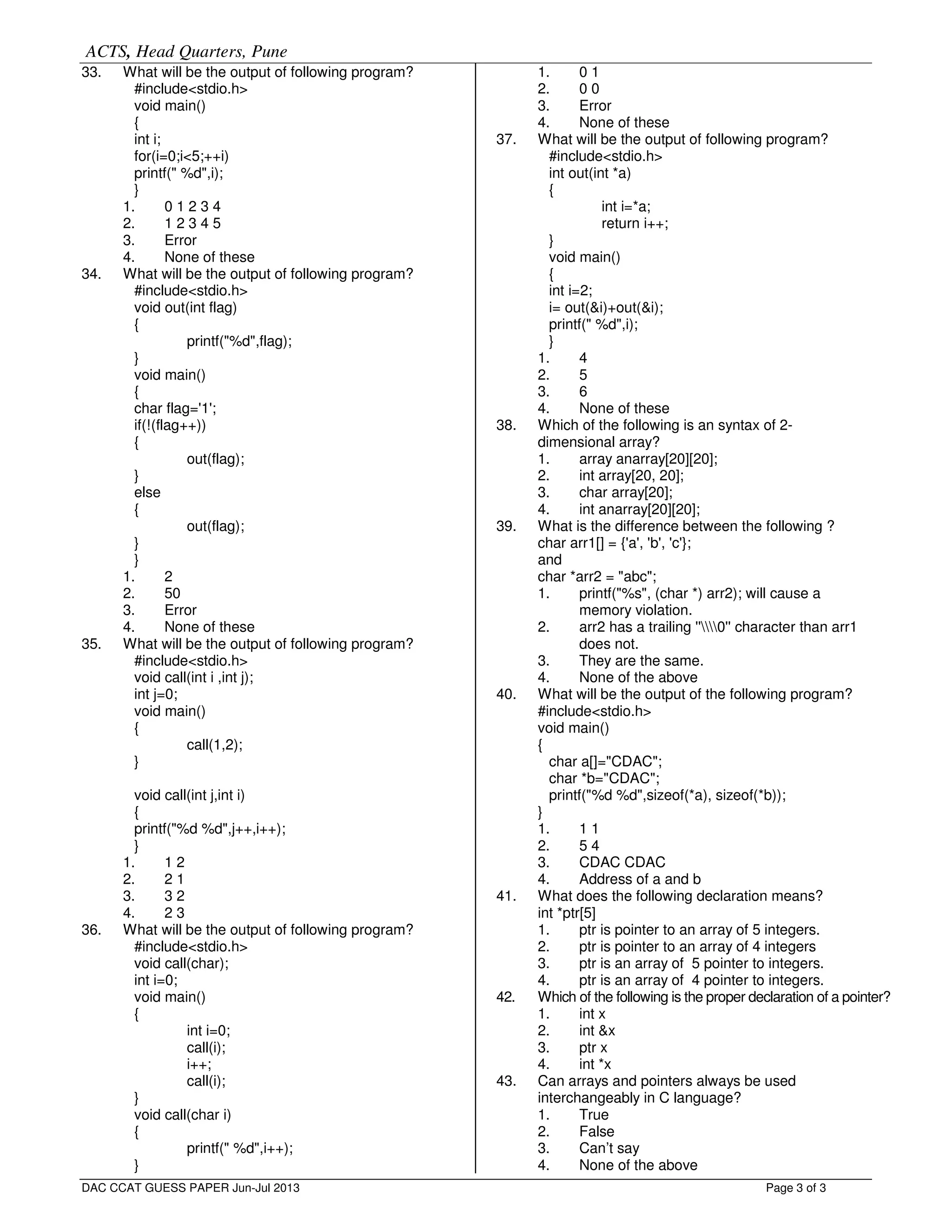 ACTS, Head Quarters, Pune
Page 3 of 3
33. What will be the output of following program?
#include<stdio.h>
void main()
{
int i;
for(i=0;i<5;++i)
printf(" %d",i);
}
1. 0 1 2 3 4
2. 1 2 3 4 5
3. Error
4. None of these
34. What will be the output of following program?
#include<stdio.h>
void out(int flag)
{
printf("%d",flag);
}
void main()
{
char flag='1';
if(!(flag++))
{
out(flag);
}
else
{
out(flag);
}
}
1. 2
2. 50
3. Error
4. None of these
35. What will be the output of following program?
#include<stdio.h>
void call(int i ,int j);
int j=0;
void main()
{
call(1,2);
}
void call(int j,int i)
{
printf("%d %d",j++,i++);
}
1. 1 2
2. 2 1
3. 3 2
4. 2 3
36. What will be the output of following program?
#include<stdio.h>
void call(char);
int i=0;
void main()
{
int i=0;
call(i);
i++;
call(i);
}
void call(char i)
{
printf(" %d",i++);
}
1. 0 1
2. 0 0
3. Error
4. None of these
37. What will be the output of following program?
#include<stdio.h>
int out(int *a)
{
int i=*a;
return i++;
}
void main()
{
int i=2;
i= out(&i)+out(&i);
printf(" %d",i);
}
1. 4
2. 5
3. 6
4. None of these
38. Which of the following is an syntax of 2-
dimensional array?
1. array anarray[20][20];
2. int array[20, 20];
3. char array[20];
4. int anarray[20][20];
39. What is the difference between the following ?
char arr1[] = {'a', 'b', 'c'};
and
char *arr2 = "abc";
1. printf("%s", (char *) arr2); will cause a
memory violation.
2. arr2 has a trailing ''0'' character than arr1
does not.
3. They are the same.
4. None of the above
40. What will be the output of the following program?
#include<stdio.h>
void main()
{
char a[]="CDAC";
char *b="CDAC";
printf("%d %d",sizeof(*a), sizeof(*b));
}
1. 1 1
2. 5 4
3. CDAC CDAC
4. Address of a and b
41. What does the following declaration means?
int *ptr[5]
1. ptr is pointer to an array of 5 integers.
2. ptr is pointer to an array of 4 integers
3. ptr is an array of 5 pointer to integers.
4. ptr is an array of 4 pointer to integers.
42. Which of the following is the proper declaration of a pointer?
1. int x
2. int &x
3. ptr x
4. int *x
43. Can arrays and pointers always be used
interchangeably in C language?
1. True
2. False
3. Can’t say
4. None of the above
DAC CCAT GUESS PAPER Jun-Jul 2013
 