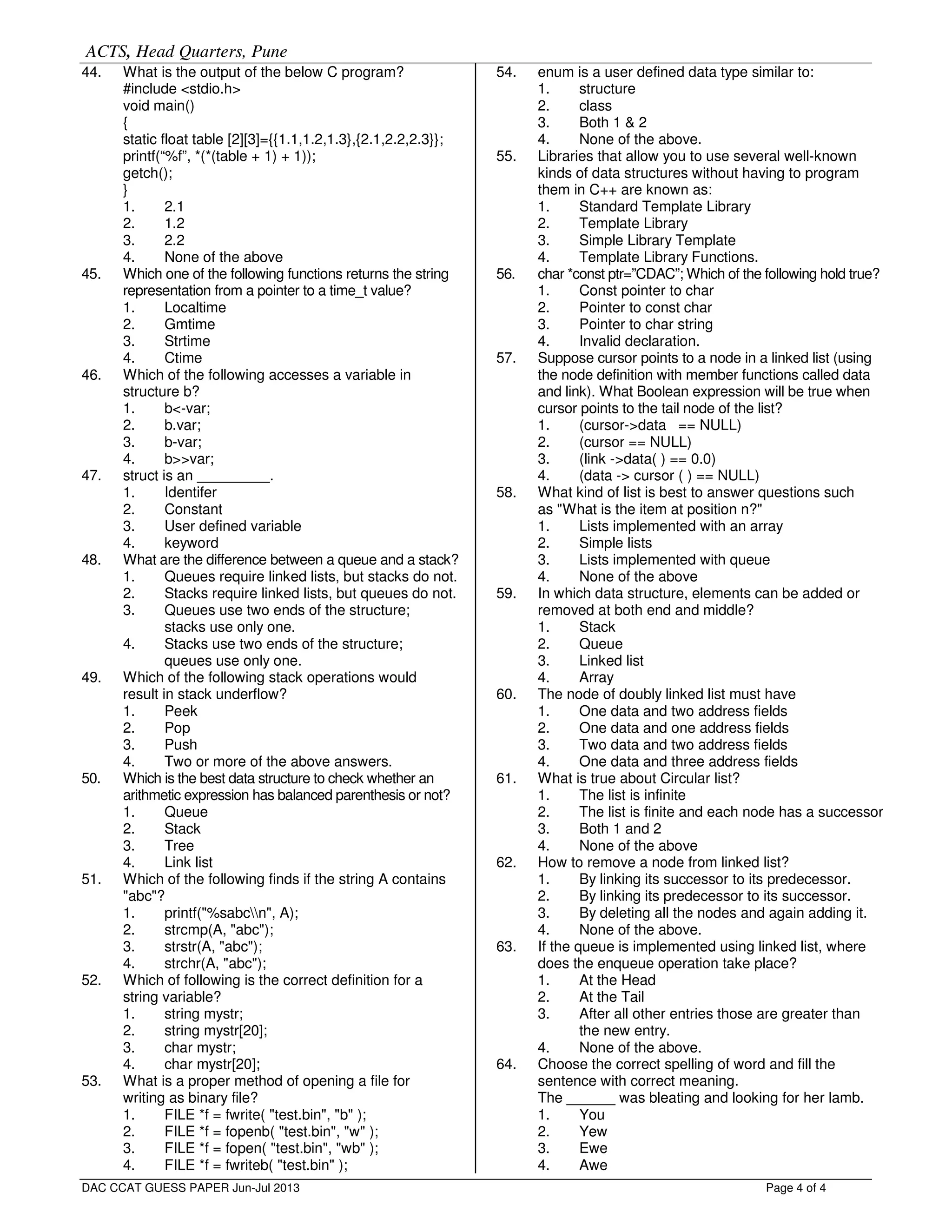 ACTS, Head Quarters, Pune
Page 4 of 4
44. What is the output of the below C program?
#include <stdio.h>
void main()
{
static float table [2][3]={{1.1,1.2,1.3},{2.1,2.2,2.3}};
printf(“%f”, *(*(table + 1) + 1));
getch();
}
1. 2.1
2. 1.2
3. 2.2
4. None of the above
45. Which one of the following functions returns the string
representation from a pointer to a time_t value?
1. Localtime
2. Gmtime
3. Strtime
4. Ctime
46. Which of the following accesses a variable in
structure b?
1. b<-var;
2. b.var;
3. b-var;
4. b>>var;
47. struct is an _________.
1. Identifer
2. Constant
3. User defined variable
4. keyword
48. What are the difference between a queue and a stack?
1. Queues require linked lists, but stacks do not.
2. Stacks require linked lists, but queues do not.
3. Queues use two ends of the structure;
stacks use only one.
4. Stacks use two ends of the structure;
queues use only one.
49. Which of the following stack operations would
result in stack underflow?
1. Peek
2. Pop
3. Push
4. Two or more of the above answers.
50. Which is the best data structure to check whether an
arithmetic expression has balanced parenthesis or not?
1. Queue
2. Stack
3. Tree
4. Link list
51. Which of the following finds if the string A contains
"abc"?
1. printf("%sabcn", A);
2. strcmp(A, "abc");
3. strstr(A, "abc");
4. strchr(A, "abc");
52. Which of following is the correct definition for a
string variable?
1. string mystr;
2. string mystr[20];
3. char mystr;
4. char mystr[20];
53. What is a proper method of opening a file for
writing as binary file?
1. FILE *f = fwrite( "test.bin", "b" );
2. FILE *f = fopenb( "test.bin", "w" );
3. FILE *f = fopen( "test.bin", "wb" );
4. FILE *f = fwriteb( "test.bin" );
54. enum is a user defined data type similar to:
1. structure
2. class
3. Both 1 & 2
4. None of the above.
55. Libraries that allow you to use several well-known
kinds of data structures without having to program
them in C++ are known as:
1. Standard Template Library
2. Template Library
3. Simple Library Template
4. Template Library Functions.
56. char *const ptr=”CDAC”; Which of the following hold true?
1. Const pointer to char
2. Pointer to const char
3. Pointer to char string
4. Invalid declaration.
57. Suppose cursor points to a node in a linked list (using
the node definition with member functions called data
and link). What Boolean expression will be true when
cursor points to the tail node of the list?
1. (cursor->data == NULL)
2. (cursor == NULL)
3. (link ->data( ) == 0.0)
4. (data -> cursor ( ) == NULL)
58. What kind of list is best to answer questions such
as "What is the item at position n?"
1. Lists implemented with an array
2. Simple lists
3. Lists implemented with queue
4. None of the above
59. In which data structure, elements can be added or
removed at both end and middle?
1. Stack
2. Queue
3. Linked list
4. Array
60. The node of doubly linked list must have
1. One data and two address fields
2. One data and one address fields
3. Two data and two address fields
4. One data and three address fields
61. What is true about Circular list?
1. The list is infinite
2. The list is finite and each node has a successor
3. Both 1 and 2
4. None of the above
62. How to remove a node from linked list?
1. By linking its successor to its predecessor.
2. By linking its predecessor to its successor.
3. By deleting all the nodes and again adding it.
4. None of the above.
63. If the queue is implemented using linked list, where
does the enqueue operation take place?
1. At the Head
2. At the Tail
3. After all other entries those are greater than
the new entry.
4. None of the above.
64. Choose the correct spelling of word and fill the
sentence with correct meaning.
The ______ was bleating and looking for her lamb.
1. You
2. Yew
3. Ewe
4. Awe
DAC CCAT GUESS PAPER Jun-Jul 2013
Edited by Foxit Reader
Copyright(C) by Foxit Corporation,2005-2009
For Evaluation Only.
 