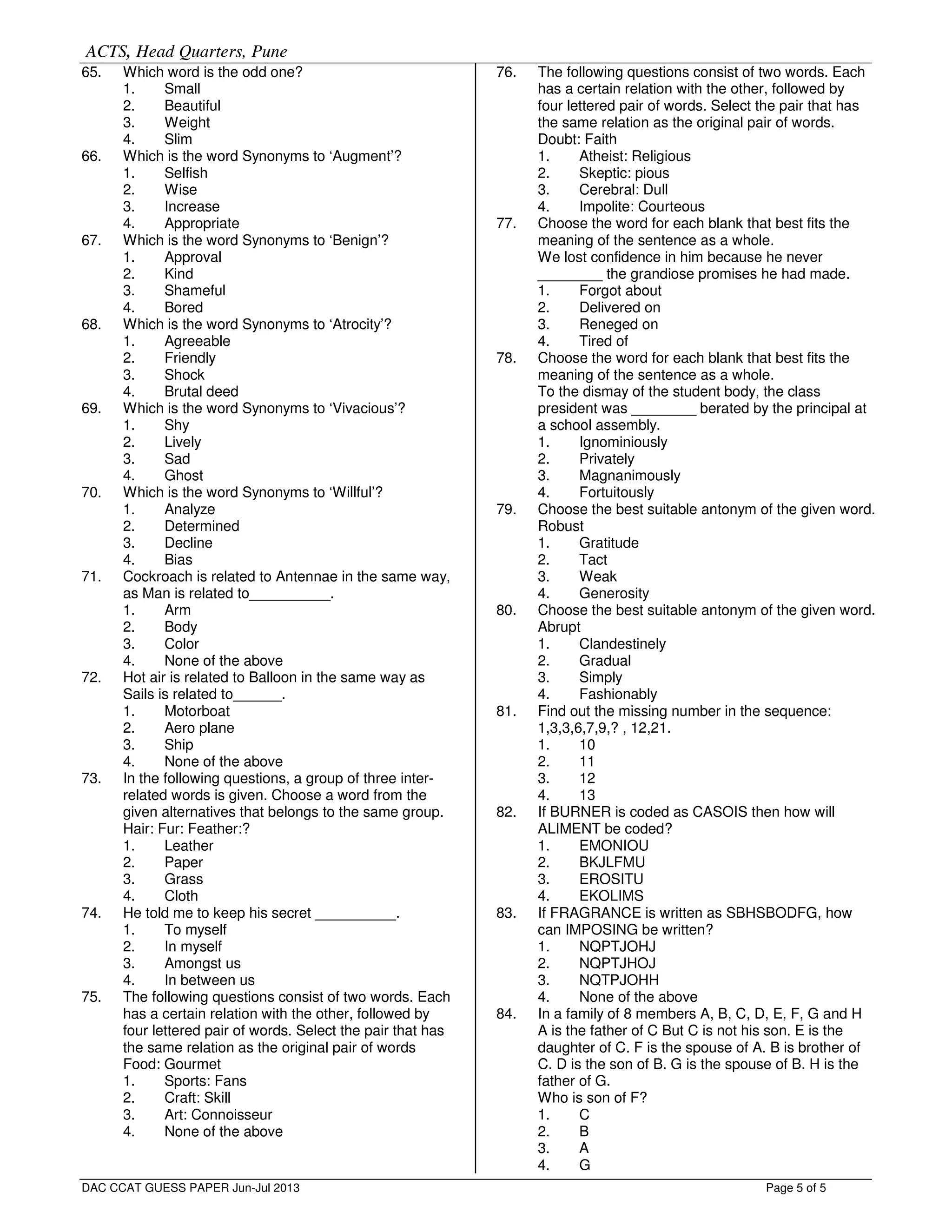 ACTS, Head Quarters, Pune
Page 5 of 5
65. Which word is the odd one?
1. Small
2. Beautiful
3. Weight
4. Slim
66. Which is the word Synonyms to ‘Augment’?
1. Selfish
2. Wise
3. Increase
4. Appropriate
67. Which is the word Synonyms to ‘Benign’?
1. Approval
2. Kind
3. Shameful
4. Bored
68. Which is the word Synonyms to ‘Atrocity’?
1. Agreeable
2. Friendly
3. Shock
4. Brutal deed
69. Which is the word Synonyms to ‘Vivacious’?
1. Shy
2. Lively
3. Sad
4. Ghost
70. Which is the word Synonyms to ‘Willful’?
1. Analyze
2. Determined
3. Decline
4. Bias
71. Cockroach is related to Antennae in the same way,
as Man is related to__________.
1. Arm
2. Body
3. Color
4. None of the above
72. Hot air is related to Balloon in the same way as
Sails is related to______.
1. Motorboat
2. Aero plane
3. Ship
4. None of the above
73. In the following questions, a group of three inter-
related words is given. Choose a word from the
given alternatives that belongs to the same group.
Hair: Fur: Feather:?
1. Leather
2. Paper
3. Grass
4. Cloth
74. He told me to keep his secret __________.
1. To myself
2. In myself
3. Amongst us
4. In between us
75. The following questions consist of two words. Each
has a certain relation with the other, followed by
four lettered pair of words. Select the pair that has
the same relation as the original pair of words
Food: Gourmet
1. Sports: Fans
2. Craft: Skill
3. Art: Connoisseur
4. None of the above
76. The following questions consist of two words. Each
has a certain relation with the other, followed by
four lettered pair of words. Select the pair that has
the same relation as the original pair of words.
Doubt: Faith
1. Atheist: Religious
2. Skeptic: pious
3. Cerebral: Dull
4. Impolite: Courteous
77. Choose the word for each blank that best fits the
meaning of the sentence as a whole.
We lost confidence in him because he never
________ the grandiose promises he had made.
1. Forgot about
2. Delivered on
3. Reneged on
4. Tired of
78. Choose the word for each blank that best fits the
meaning of the sentence as a whole.
To the dismay of the student body, the class
president was ________ berated by the principal at
a school assembly.
1. Ignominiously
2. Privately
3. Magnanimously
4. Fortuitously
79. Choose the best suitable antonym of the given word.
Robust
1. Gratitude
2. Tact
3. Weak
4. Generosity
80. Choose the best suitable antonym of the given word.
Abrupt
1. Clandestinely
2. Gradual
3. Simply
4. Fashionably
81. Find out the missing number in the sequence:
1,3,3,6,7,9,? , 12,21.
1. 10
2. 11
3. 12
4. 13
82. If BURNER is coded as CASOIS then how will
ALIMENT be coded?
1. EMONIOU
2. BKJLFMU
3. EROSITU
4. EKOLIMS
83. If FRAGRANCE is written as SBHSBODFG, how
can IMPOSING be written?
1. NQPTJOHJ
2. NQPTJHOJ
3. NQTPJOHH
4. None of the above
84. In a family of 8 members A, B, C, D, E, F, G and H
A is the father of C But C is not his son. E is the
daughter of C. F is the spouse of A. B is brother of
C. D is the son of B. G is the spouse of B. H is the
father of G.
Who is son of F?
1. C
2. B
3. A
4. G
DAC CCAT GUESS PAPER Jun-Jul 2013
 