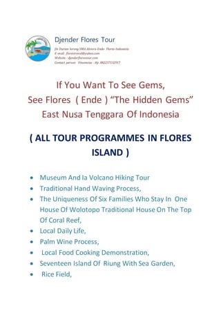 Djender Flores Tour
Jln Durian lorong SMA Alsiora-Ende- Flores-Indonesia
E-mail: florestravel@yahoo.com
Website : djenderflorestour.com
Contact person: Vinsensius : Hp .082237132917
If You Want To See Gems,
See Flores ( Ende ) “The Hidden Gems”
East Nusa Tenggara Of Indonesia
( ALL TOUR PROGRAMMES IN FLORES
ISLAND )
 Museum And Ia Volcano Hiking Tour
 Traditional Hand Waving Process,
 The Uniqueness Of Six Families Who Stay In One
House Of Wolotopo Traditional House On The Top
Of Coral Reef,
 Local Daily Life,
 Palm Wine Process,
 Local Food Cooking Demonstration,
 Seventeen Island Of Riung With Sea Garden,
 Rice Field,
 