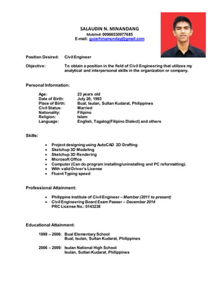 SALAUDIN N. MINANDANG
Mobile#: 00966530977685
E-mail: guiarhinamunday@gmail.com
Position Desired: Civil Engineer
Objective: To obtain a position in the field of Civil Engineering that utilizes my
analytical and interpersonal skills in the organization or company.
Personal Information:
Age: 23 years old
Date of Birth: July 20, 1993
Place of Birth: Bual, Isulan, Sultan Kudarat, Philippines
Civil Status: Married
Nationality: Filipino
Religion: Islam
Language: English, Tagalog(Filipino Dialect) and others
Skills:
 Project designing using AutoCAD 2D Drafting
 Sketchup 3D Modeling
 Sketchup 3D Rendering
 Microsoft Office
 Computer (Can do program installing/uninstalling and PC reformatting).
 With valid Driver’s License
 deelT tnieyT tnellF
Professional Attainment:
 Philippine Institute of Civil Engineer – Member (2011 to present)
 Civil Engineering Board Exam Passer – December 2014
PRC License No.: 0143238
Educational Attainment:
1999 – 2006: Bual Elementary School
Bual, Isulan, Sultan Kudarat, Philippines
2006 – 2009: Isulan National High School
Isulan, Sultan Kudarat, Philippines
 