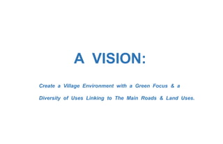 A VISION:
Create a Village Environment with a Green Focus & a
Diversity of Uses Linking to The Main Roads & Land Uses.
 