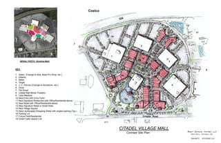 AERIAL PHOTO (Existing Mall)
KEY:
1. Sears (Change to Ikea, Bass Pro Shop, etc.)
2. Dillards
3. Belks
4. Target
5. J. C. Pennys (Change to Nordstrom, etc.)
6. Dicks
7. Pet Smart
8. Citadel Mall Movie Theaters
9. Lake Meadow
10.New Entry with Entry Pylon
11.New Signature Restaurant with Office/Residential above.
12.New Retail with Office/Residential above
13.New Signature Retail or Small Hotel
14.New Village Square
15.New Landscaped Shopping Street with angled parking (Typ.)
16.Parking Lot
17.Future Park/Residential
18.Green Open Space Link
CITADEL VILLAGE MALL
Concept Site Plan
1
2
3
4
5
6
7
8
9
10
11
1111
11 11
12
13
14
15
16
17
18
12
12
Orleans Road
Costco
 