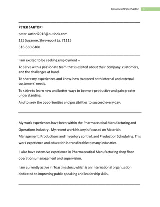 1Resume of PeterSartori
___________________________________________________________________
PETER SARTORI
peter.sartori2016@outlook.com
125 Suzanne, ShreveportLa. 71115
318-560-6400
___________________________________________________________________
I am excited to be seeking employment –
To servewith a passionateteam that is excited about their company, customers,
and the challenges at hand.
To sharemy experiences and know-how to exceed both internal and external
customers’ needs.
To striveto learn new and better ways to be more productiveand gain greater
understanding.
And to seek the opportunities and possibilities to succeed every day.
My work experiences have been within the Pharmaceutical Manufacturing and
Operations industry. My recent work history is focused on Materials
Management, Productions and Inventory control, and Production Scheduling. This
work experience and education is transferableto many industries.
I also haveextensive experience in Pharmaceutical Manufacturing shop floor
operations, management and supervision.
I am currently active in Toastmasters, which is an Internationalorganization
dedicated to improving public speaking and leadership skills.
___________________________________________________________________
 