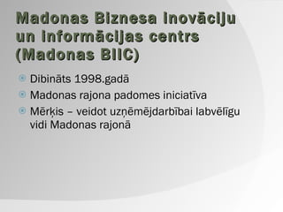 Madonas Biznesa inovāciju un informācijas centrs (Madonas BIIC) Dibināts 1998.gadā Madonas rajona padomes iniciatīva Mērķis – veidot uzņēmējdarbībai labvēlīgu vidi Madonas rajonā 