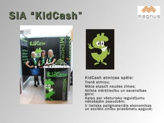 SIA “KidCash ” KidCash atmiņas spēle:  Trenē atmiņu;  Māca atpazīt naudas zīmes;  Attīsta mērķtiecību un sacensības garu;  Kalpo par vēsturisku ieguldījumu nākošajām paaudzēm;  Ir lielisks palīgmateriāls ekonomikas un sociālo zinību priekšmetu apguvē;    