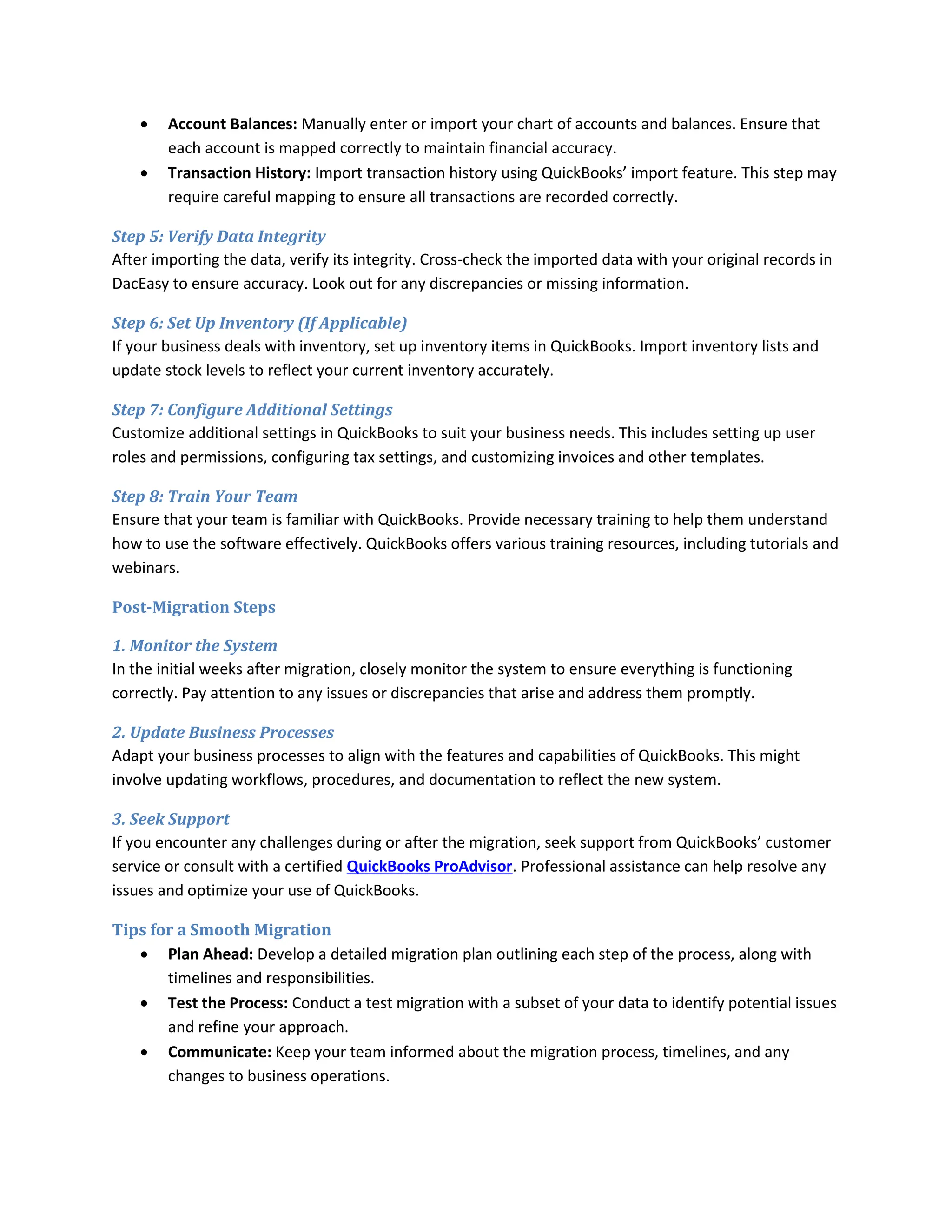  Account Balances: Manually enter or import your chart of accounts and balances. Ensure that
each account is mapped correctly to maintain financial accuracy.
 Transaction History: Import transaction history using QuickBooks’ import feature. This step may
require careful mapping to ensure all transactions are recorded correctly.
Step 5: Verify Data Integrity
After importing the data, verify its integrity. Cross-check the imported data with your original records in
DacEasy to ensure accuracy. Look out for any discrepancies or missing information.
Step 6: Set Up Inventory (If Applicable)
If your business deals with inventory, set up inventory items in QuickBooks. Import inventory lists and
update stock levels to reflect your current inventory accurately.
Step 7: Configure Additional Settings
Customize additional settings in QuickBooks to suit your business needs. This includes setting up user
roles and permissions, configuring tax settings, and customizing invoices and other templates.
Step 8: Train Your Team
Ensure that your team is familiar with QuickBooks. Provide necessary training to help them understand
how to use the software effectively. QuickBooks offers various training resources, including tutorials and
webinars.
Post-Migration Steps
1. Monitor the System
In the initial weeks after migration, closely monitor the system to ensure everything is functioning
correctly. Pay attention to any issues or discrepancies that arise and address them promptly.
2. Update Business Processes
Adapt your business processes to align with the features and capabilities of QuickBooks. This might
involve updating workflows, procedures, and documentation to reflect the new system.
3. Seek Support
If you encounter any challenges during or after the migration, seek support from QuickBooks’ customer
service or consult with a certified QuickBooks ProAdvisor. Professional assistance can help resolve any
issues and optimize your use of QuickBooks.
Tips for a Smooth Migration
 Plan Ahead: Develop a detailed migration plan outlining each step of the process, along with
timelines and responsibilities.
 Test the Process: Conduct a test migration with a subset of your data to identify potential issues
and refine your approach.
 Communicate: Keep your team informed about the migration process, timelines, and any
changes to business operations.
 