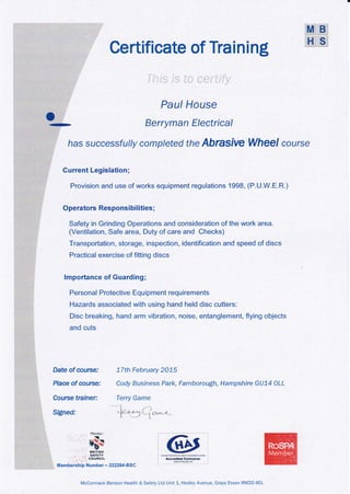 Certificate of Traini ng
Paul House
Berryman Electrical
has successful/y completed the Abrasive Wheel course
Current Legislation;
Provision and use of works equipment regulations 1998, (P.U.W.E.R.)
Operators Responsibilities ;
Safety in Grinding Operations and consideration of the work area.
(Ventilation, Safe atea, Duty of care and Checks)
Transportation, storage, inspection, identification and speed of discs
Practical exercise of fitting discs
lmportance of Guarding ;
Personal Protective Equipment requirements
Hazards associated with using hand held disc cutters:
Disc breaking, hand arm vibration, noise, entanglement, flying objects
and cuts
Date of course:
Place of cor,lrce.'
Course trainer:
Si$ned:
77th February 2075
Cody Business Park, Farnborou{,h, Hampshire GU74 OLL
Terry Game
1 ."...
.,{. + *.1L , ar*_a
t
["1ember
T
NffiX
' gltf,5H
, . ..
'AFTIY. ./ coilNcil
Membership Numher - 22?284-BSC
McCormack Benson Health & Safety Ltd Unit 1, Hedley Avenue, Grays Essex RM2O 4EL
MEI
H:Si
o
-
I
fE4dred C?ffirers
we8@:d
 