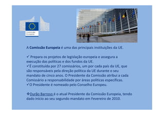 A Comissão Europeia é uma das principais instituições da UE.

  Prepara os projetos de legislação europeia e assegura a
execução das políticas e dos fundos da UE.
  É constituída por 27 comissários, um por cada país da UE, que
são responsáveis pela direção política da UE durante o seu
mandato de cinco anos. O Presidente da Comissão atribui a cada
Comissário a responsabilidade por áreas políticas específicas.
  O Presidente é nomeado pelo Conselho Europeu.

  Durão Barroso é o atual Presidente da Comissão Europeia, tendo
dado início ao seu segundo mandato em Fevereiro de 2010.
 