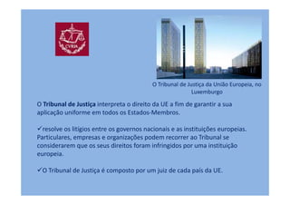 O Tribunal de Justiça da União Europeia, no
                                                          Luxemburgo

O Tribunal de Justiça interpreta o direito da UE a fim de garantir a sua
aplicação uniforme em todos os Estados-Membros.

  resolve os litígios entre os governos nacionais e as instituições europeias.
Particulares, empresas e organizações podem recorrer ao Tribunal se
considerarem que os seus direitos foram infringidos por uma instituição
europeia.

  O Tribunal de Justiça é composto por um juiz de cada país da UE.
 