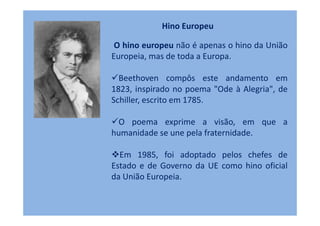 Hino Europeu

 O hino europeu não é apenas o hino da União
Europeia, mas de toda a Europa.

  Beethoven compôs este andamento em
1823, inspirado no poema "Ode à Alegria", de
Schiller, escrito em 1785.

 O poema exprime a visão, em que a
humanidade se une pela fraternidade.

  Em 1985, foi adoptado pelos chefes de
Estado e de Governo da UE como hino oficial
da União Europeia.
 