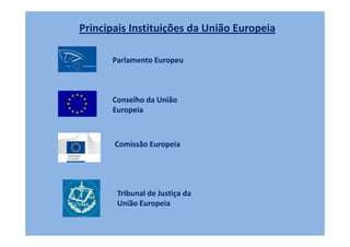 Principais Instituições da União Europeia

      Parlamento Europeu



      Conselho da União
      Europeia



       Comissão Europeia




       Tribunal de Justiça da
       União Europeia
 