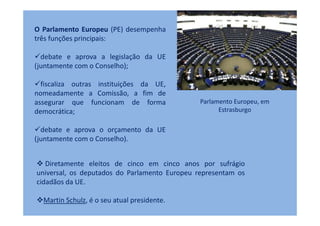 O Parlamento Europeu (PE) desempenha
três funções principais:

  debate e aprova a legislação da UE
(juntamente com o Conselho);

  fiscaliza outras instituições da UE,
nomeadamente a Comissão, a fim de
assegurar que funcionam de forma               Parlamento Europeu, em
democrática;                                         Estrasburgo

  debate e aprova o orçamento da UE
(juntamente com o Conselho).


   Diretamente eleitos de cinco em cinco anos por sufrágio
universal, os deputados do Parlamento Europeu representam os
cidadãos da UE.

  Martin Schulz, é o seu atual presidente.
 