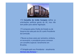 O Conselho da União Europeia define as
orientações políticas gerais da UE, mas não
tem poder para adotar legislação.

  É composto pelos Chefes de Estado ou de
Governo de cada país da UE e pelo Presidente
da Comissão.

  Reune-se duas vezes por semestre, embora,
se necessário, o presidente possa convocar
um conselho especial. Geralmente em
Bruxelas.

 É dirigido pelo seu Presidente – atualmente
Herman Van Rompuy –
 