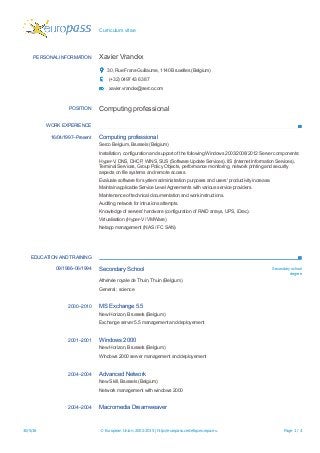 Curriculum vitae
PERSONAL INFORMATION Xavier Vranckx
30, Rue Frans-Guillaume, 1140 Bruxelles (Belgium)
(+32) 0497 43 63 87
xavier.vranckx@serco.com
POSITION Computing professional
WORK EXPERIENCE
16/04/1997–Present Computing professional
Serco Belgium, Brussels (Belgium)
Installation, configuration and support of the following Windows 2003/2008/2012 Server components:
Hyper-V, DNS, DHCP, WINS, SUS (Software Update Services), IIS (Internet Information Services),
Terminal Services, Group Policy Objects, performance monitoring, network printing and security
aspects on file systems and remote access.
Evaluate software for system administration purposes and users' productivity increase.
Maintain applicable Service Level Agreements with various service providers.
Maintenance of technical documentation and work instructions.
Auditing network for intrusions attempts.
Knowledge of servers' hardware (configuration of RAID arrays, UPS, iDrac).
Virtualisation (Hyper-V / VMWare)
Netapp management (NAS / FC SAN)
EDUCATION AND TRAINING
09/1986–06/1994 Secondary School Secondary school
degree
Athénée royale de Thuin, Thuin (Belgium)
General : science
2000–2010 MS Exchange 5.5
New Horizon, Brussels (Belgium)
Exchange server 5.5 management and deployement
2001–2001 Windows 2000
New Horizon, Brussels (Belgium)
Windows 2000 server management and deployement
2004–2004 Advanced Network
New Skill, Brussels (Belgium)
Network management with windows 2000
2004–2004 Macromedia Dreamweaver
30/5/16 © European Union, 2002-2015 | http://europass.cedefop.europa.eu Page 1 / 4
 