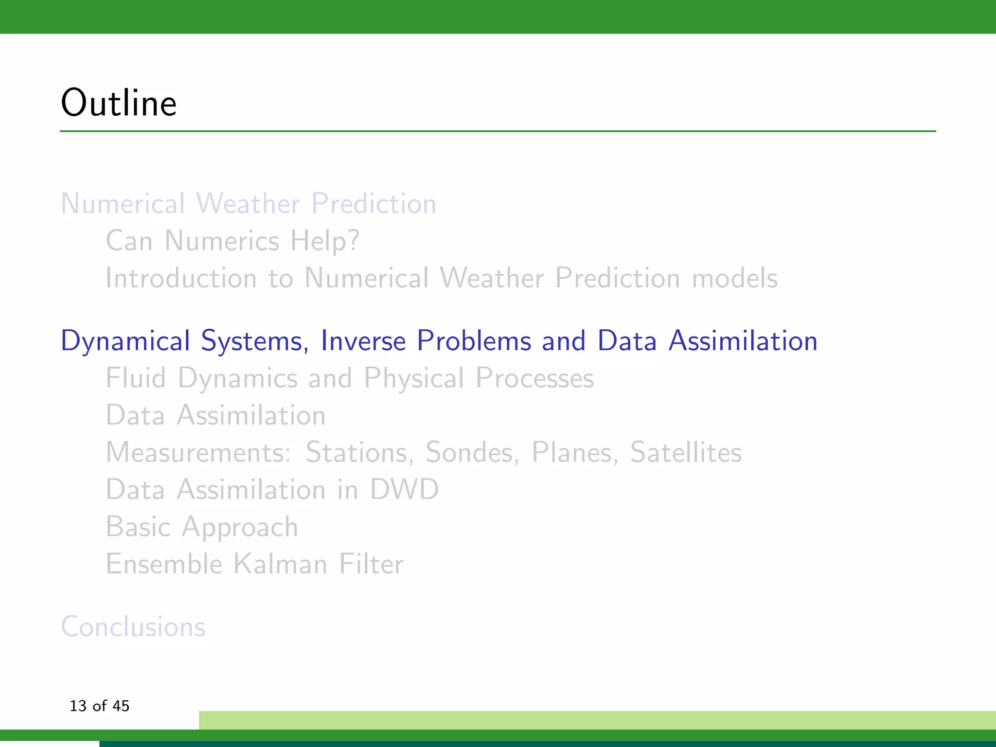 Outline
Numerical Weather Prediction
Can Numerics Help?
Introduction to Numerical Weather Prediction models
Dynamical Systems, Inverse Problems and Data Assimilation
Fluid Dynamics and Physical Processes
Data Assimilation
Measurements: Stations, Sondes, Planes, Satellites
Data Assimilation in DWD
Basic Approach
Ensemble Kalman Filter
Conclusions
13 of 45
 
