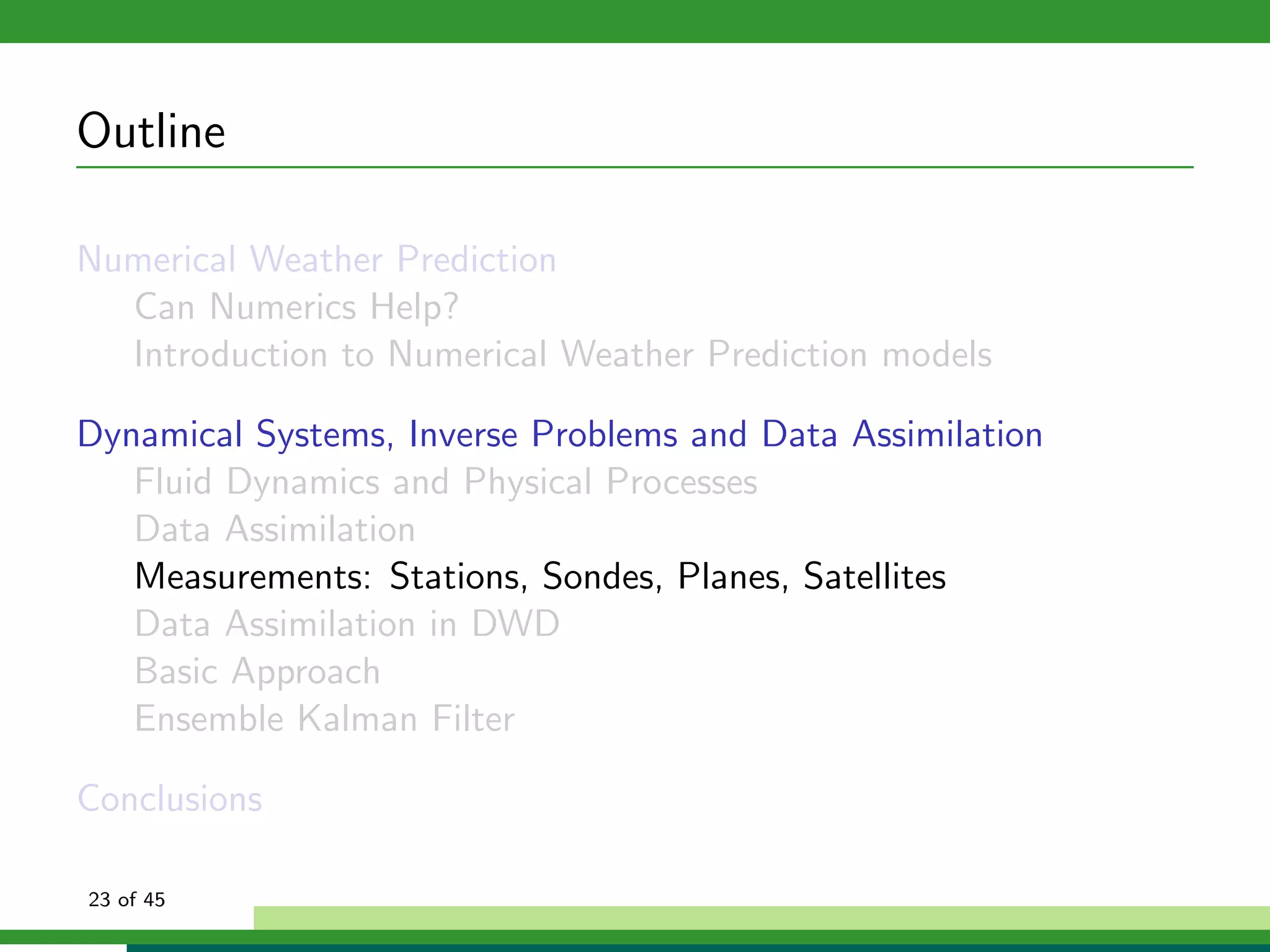 Outline
Numerical Weather Prediction
Can Numerics Help?
Introduction to Numerical Weather Prediction models
Dynamical Systems, Inverse Problems and Data Assimilation
Fluid Dynamics and Physical Processes
Data Assimilation
Measurements: Stations, Sondes, Planes, Satellites
Data Assimilation in DWD
Basic Approach
Ensemble Kalman Filter
Conclusions
23 of 45
 