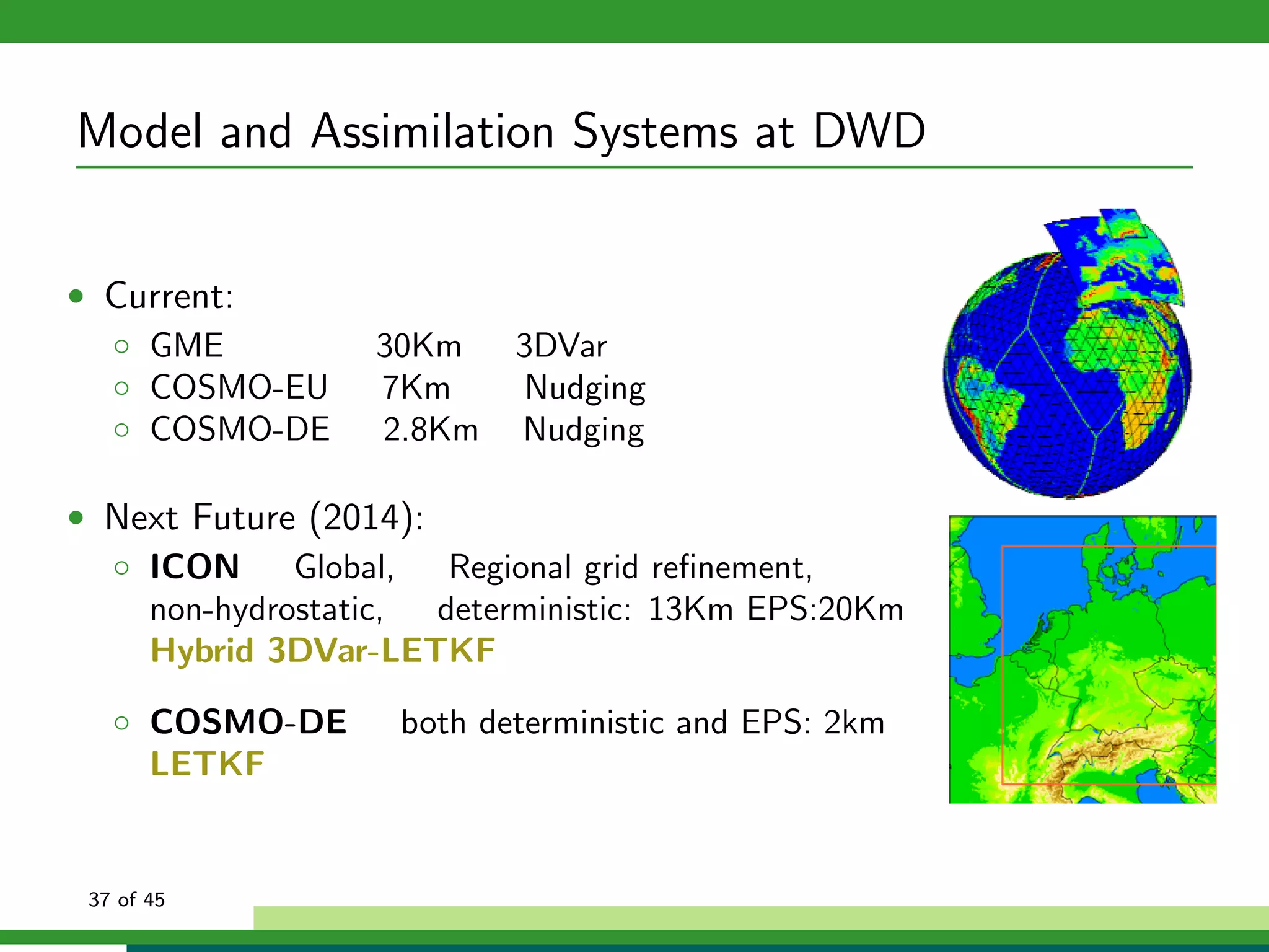 Model and Assimilation Systems at DWD
• Current:
◦ GME 30Km 3DVar
◦ COSMO-EU 7Km Nudging
◦ COSMO-DE 2.8Km Nudging
• Next Future (2014):
◦ ICON Global, Regional grid reﬁnement,
non-hydrostatic, deterministic: 13Km EPS:20Km
Hybrid 3DVar-LETKF
◦ COSMO-DE both deterministic and EPS: 2km
LETKF
37 of 45
 