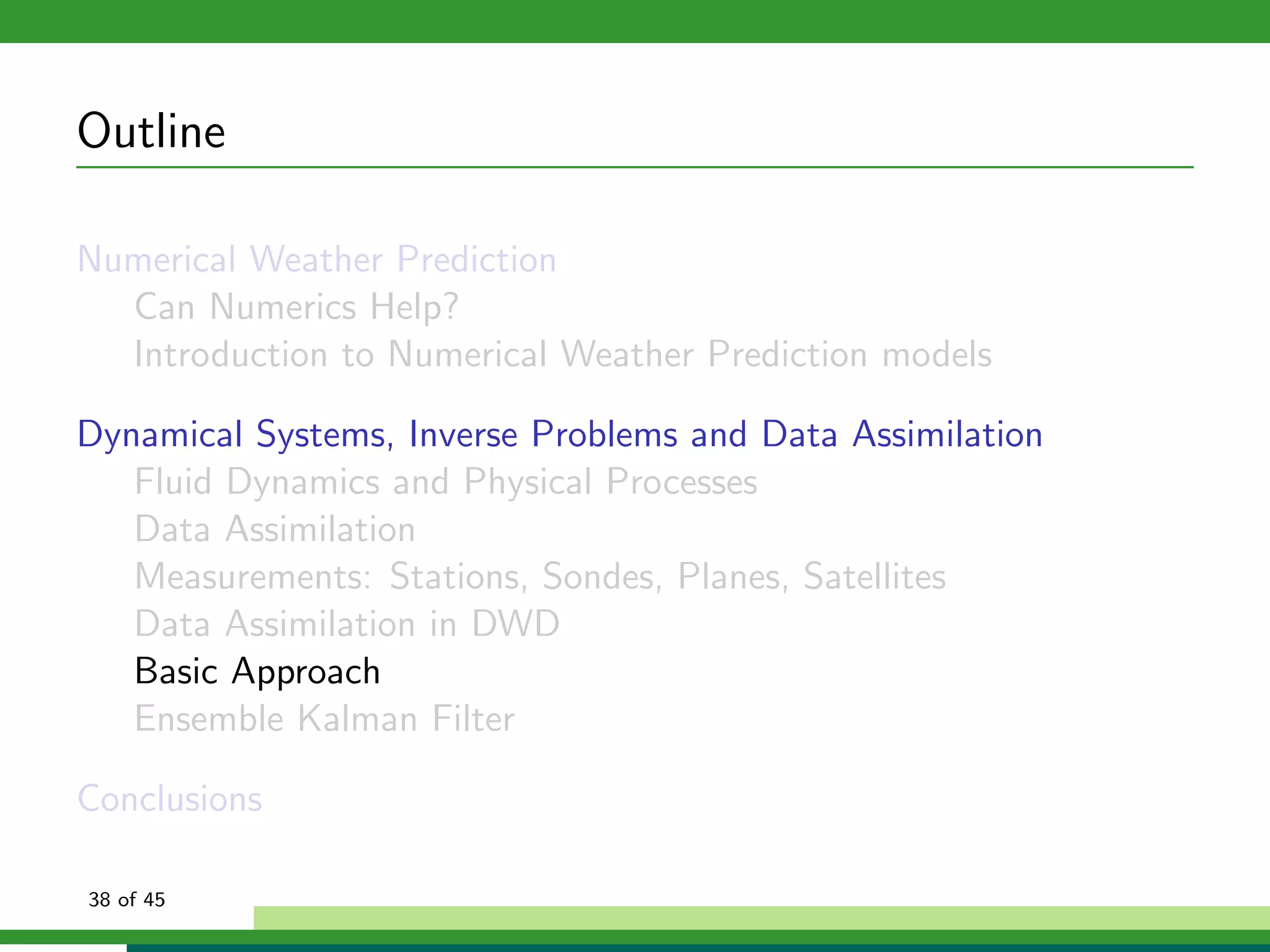 Outline
Numerical Weather Prediction
Can Numerics Help?
Introduction to Numerical Weather Prediction models
Dynamical Systems, Inverse Problems and Data Assimilation
Fluid Dynamics and Physical Processes
Data Assimilation
Measurements: Stations, Sondes, Planes, Satellites
Data Assimilation in DWD
Basic Approach
Ensemble Kalman Filter
Conclusions
38 of 45
 