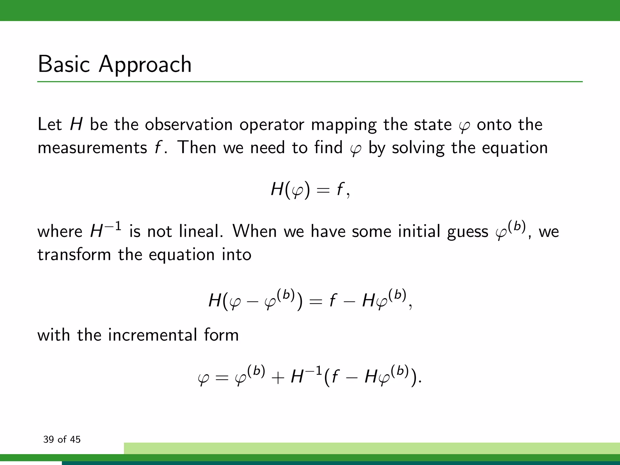 Basic Approach
Let H be the observation operator mapping the state ϕ onto the
measurements f . Then we need to ﬁnd ϕ by solving the equation
H(ϕ) = f ,
where H−1 is not lineal. When we have some initial guess ϕ(b), we
transform the equation into
H(ϕ − ϕ(b)
) = f − Hϕ(b)
,
with the incremental form
ϕ = ϕ(b)
+ H−1
(f − Hϕ(b)
).
39 of 45
 