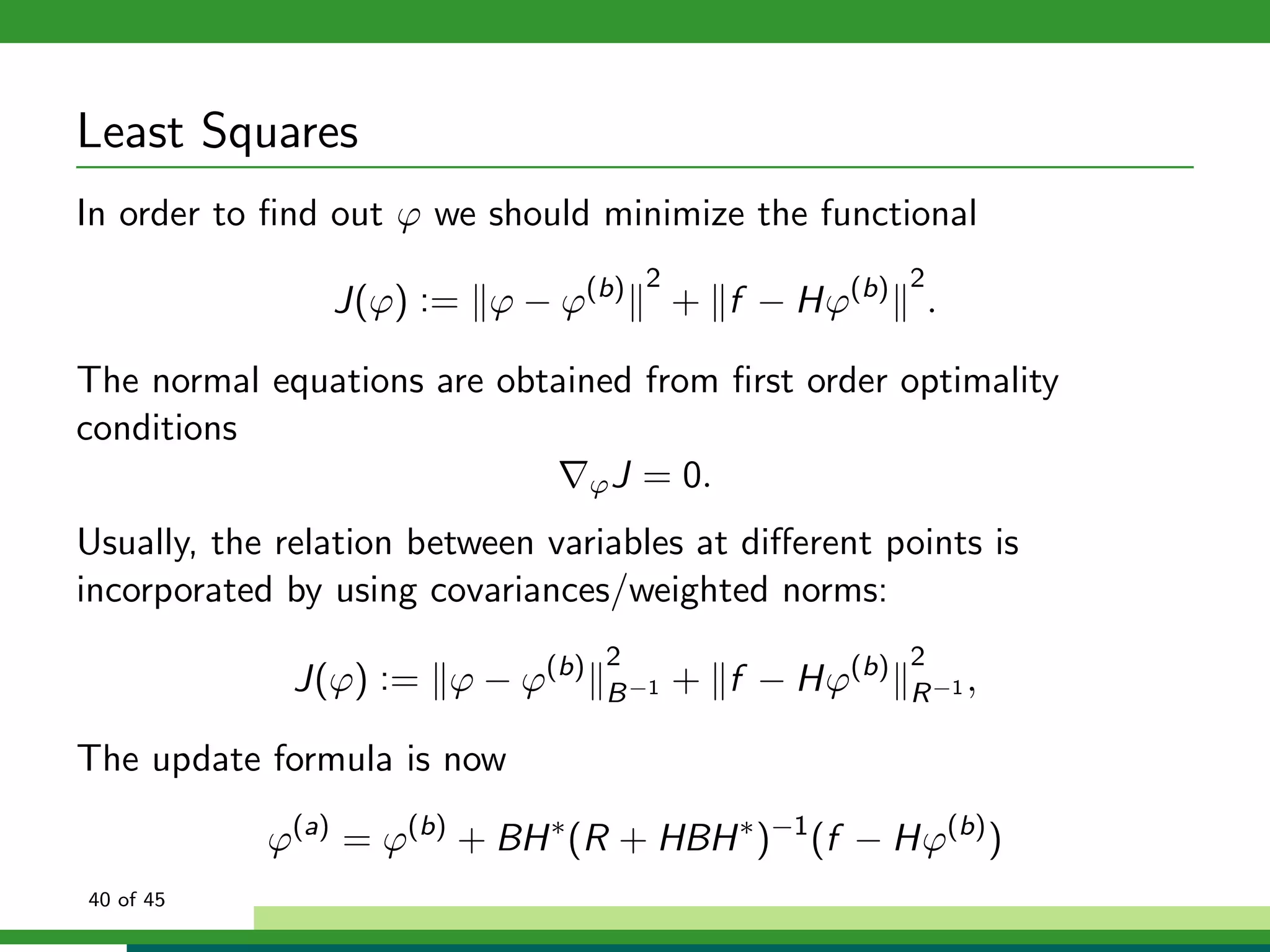 Least Squares
In order to ﬁnd out ϕ we should minimize the functional
J(ϕ) := ϕ − ϕ(b) 2
+ f − Hϕ(b) 2
.
The normal equations are obtained from ﬁrst order optimality
conditions
ϕJ = 0.
Usually, the relation between variables at diﬀerent points is
incorporated by using covariances/weighted norms:
J(ϕ) := ϕ − ϕ(b) 2
B−1 + f − Hϕ(b) 2
R−1 ,
The update formula is now
ϕ(a)
= ϕ(b)
+ BH∗
(R + HBH∗
)−1
(f − Hϕ(b)
)
40 of 45
 
