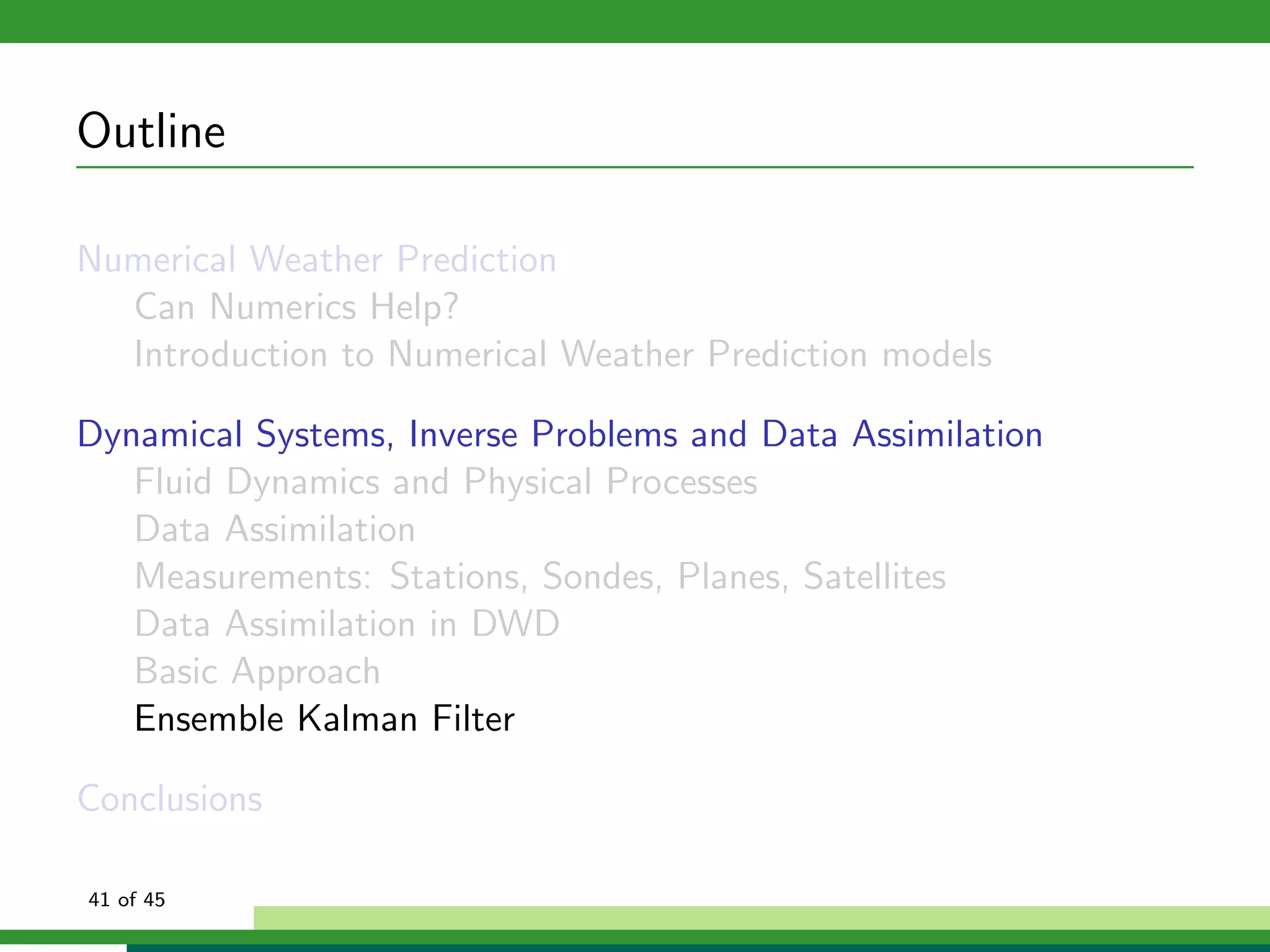 Outline
Numerical Weather Prediction
Can Numerics Help?
Introduction to Numerical Weather Prediction models
Dynamical Systems, Inverse Problems and Data Assimilation
Fluid Dynamics and Physical Processes
Data Assimilation
Measurements: Stations, Sondes, Planes, Satellites
Data Assimilation in DWD
Basic Approach
Ensemble Kalman Filter
Conclusions
41 of 45
 