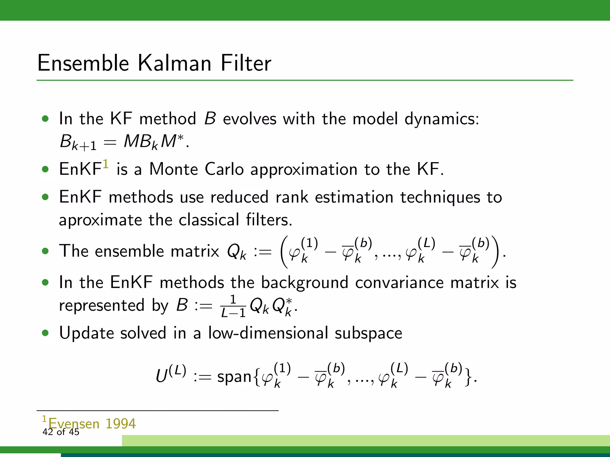 Ensemble Kalman Filter
• In the KF method B evolves with the model dynamics:
Bk+1 = MBkM∗.
• EnKF1 is a Monte Carlo approximation to the KF.
• EnKF methods use reduced rank estimation techniques to
aproximate the classical ﬁlters.
• The ensemble matrix Qk := ϕ
(1)
k − ϕ
(b)
k , ..., ϕ
(L)
k − ϕ
(b)
k .
• In the EnKF methods the background convariance matrix is
represented by B := 1
L−1QkQ∗
k .
• Update solved in a low-dimensional subspace
U(L)
:= span{ϕ
(1)
k − ϕ
(b)
k , ..., ϕ
(L)
k − ϕ
(b)
k }.
1
Evensen 199442 of 45
 
