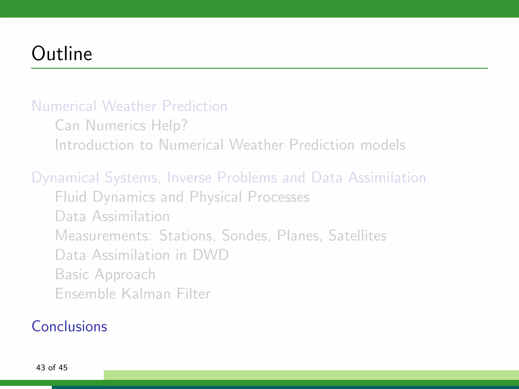 Outline
Numerical Weather Prediction
Can Numerics Help?
Introduction to Numerical Weather Prediction models
Dynamical Systems, Inverse Problems and Data Assimilation
Fluid Dynamics and Physical Processes
Data Assimilation
Measurements: Stations, Sondes, Planes, Satellites
Data Assimilation in DWD
Basic Approach
Ensemble Kalman Filter
Conclusions
43 of 45
 