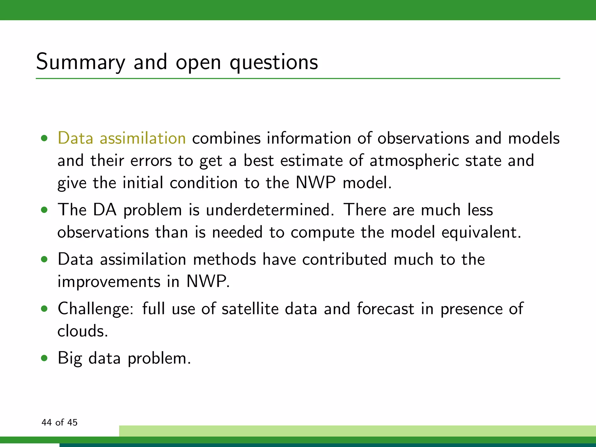Summary and open questions
• Data assimilation combines information of observations and models
and their errors to get a best estimate of atmospheric state and
give the initial condition to the NWP model.
• The DA problem is underdetermined. There are much less
observations than is needed to compute the model equivalent.
• Data assimilation methods have contributed much to the
improvements in NWP.
• Challenge: full use of satellite data and forecast in presence of
clouds.
• Big data problem.
44 of 45
 
