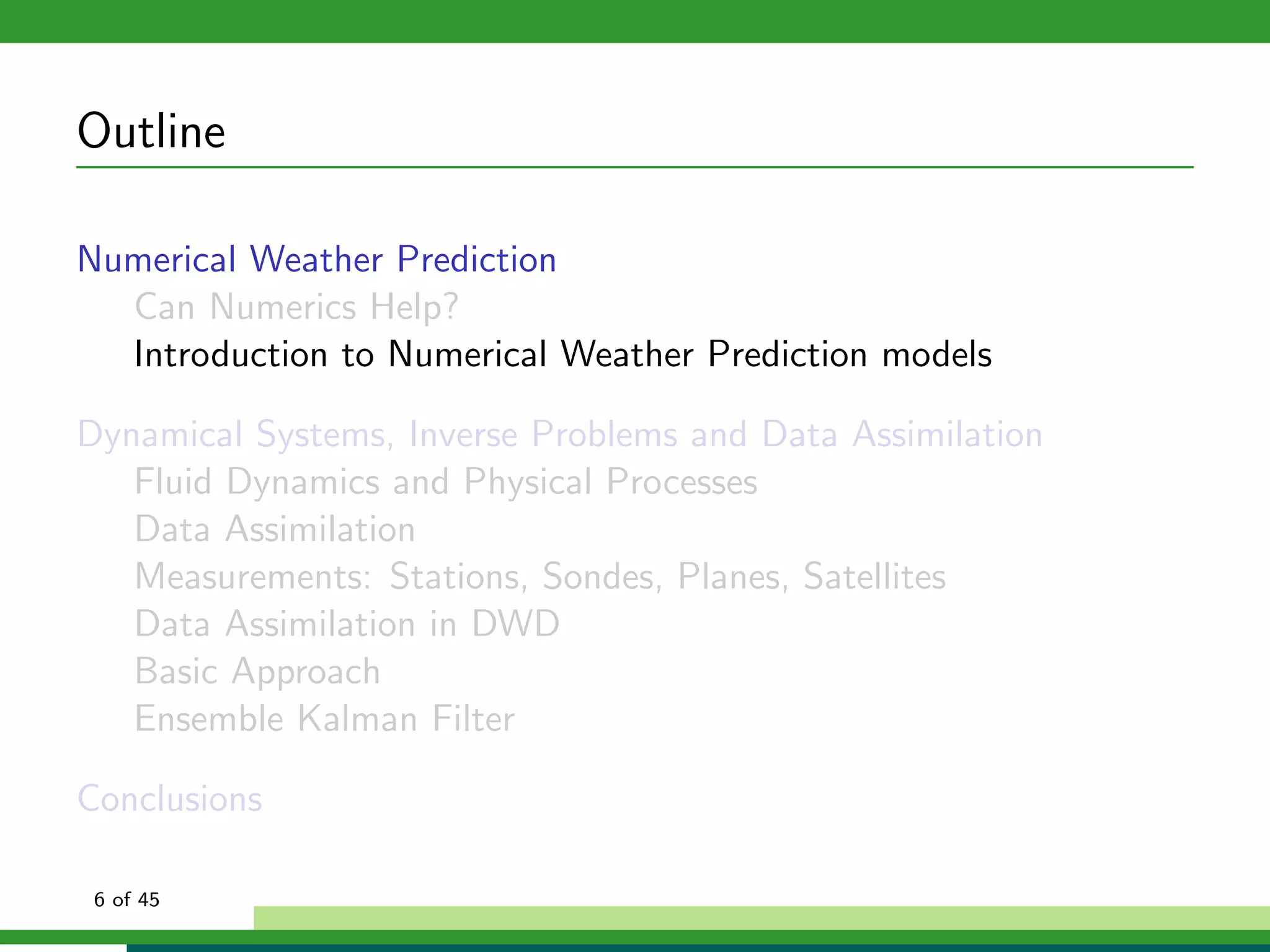 Outline
Numerical Weather Prediction
Can Numerics Help?
Introduction to Numerical Weather Prediction models
Dynamical Systems, Inverse Problems and Data Assimilation
Fluid Dynamics and Physical Processes
Data Assimilation
Measurements: Stations, Sondes, Planes, Satellites
Data Assimilation in DWD
Basic Approach
Ensemble Kalman Filter
Conclusions
6 of 45
 