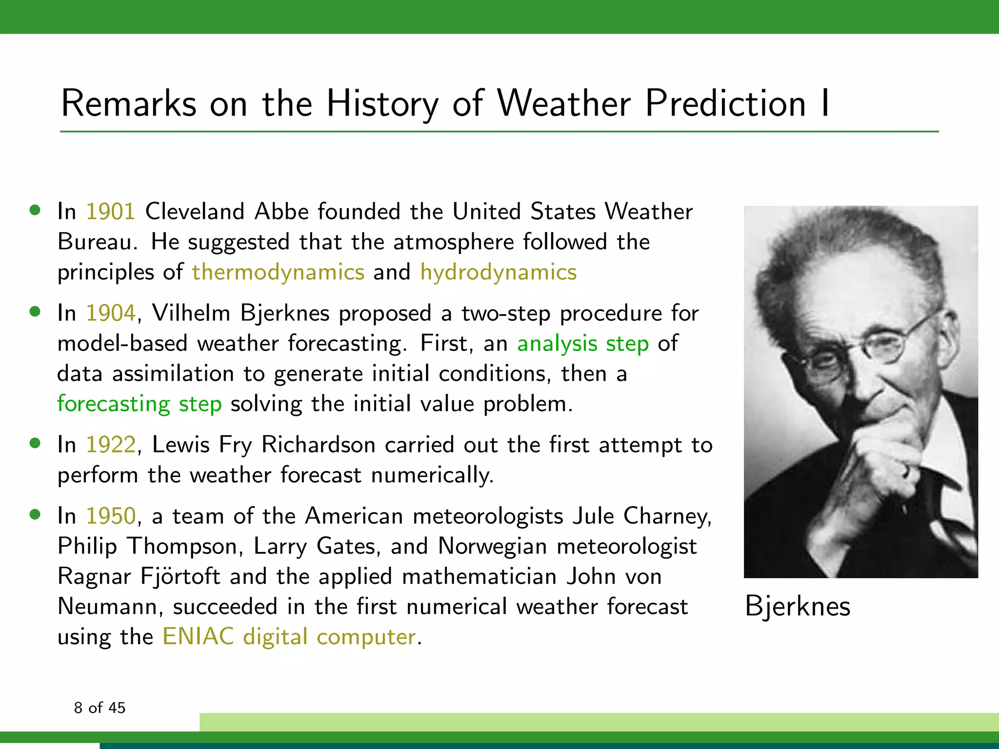 Remarks on the History of Weather Prediction I
• In 1901 Cleveland Abbe founded the United States Weather
Bureau. He suggested that the atmosphere followed the
principles of thermodynamics and hydrodynamics
• In 1904, Vilhelm Bjerknes proposed a two-step procedure for
model-based weather forecasting. First, an analysis step of
data assimilation to generate initial conditions, then a
forecasting step solving the initial value problem.
• In 1922, Lewis Fry Richardson carried out the ﬁrst attempt to
perform the weather forecast numerically.
• In 1950, a team of the American meteorologists Jule Charney,
Philip Thompson, Larry Gates, and Norwegian meteorologist
Ragnar Fj¨ortoft and the applied mathematician John von
Neumann, succeeded in the ﬁrst numerical weather forecast
using the ENIAC digital computer.
Bjerknes
8 of 45
 