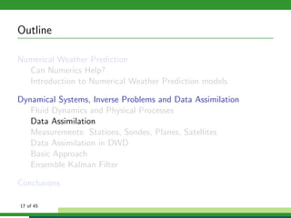 Outline
Numerical Weather Prediction
Can Numerics Help?
Introduction to Numerical Weather Prediction models
Dynamical Systems, Inverse Problems and Data Assimilation
Fluid Dynamics and Physical Processes
Data Assimilation
Measurements: Stations, Sondes, Planes, Satellites
Data Assimilation in DWD
Basic Approach
Ensemble Kalman Filter
Conclusions
17 of 45
 