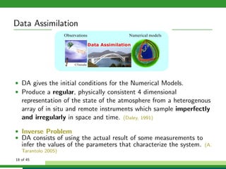 Data Assimilation
• DA gives the initial conditions for the Numerical Models.
• Produce a regular, physically consistent 4 dimensional
representation of the state of the atmosphere from a heterogenous
array of in situ and remote instruments which sample imperfectly
and irregularly in space and time. (Daley, 1991)
• Inverse Problem
• DA consists of using the actual result of some measurements to
infer the values of the parameters that characterize the system. (A.
Tarantolo 2005)
18 of 45
 