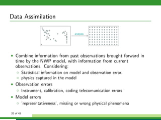 Data Assimilation
• Combine information from past observations brought forward in
time by the NWP model, with information from current
observations. Considering:
◦ Statistical information on model and observation error.
◦ physics captured in the model
• Observation errors
◦ Instrument, calibration, coding telecomunication errors
• Model errors
◦ ’representativeness’, missing or wrong physical phenomena
20 of 45
 