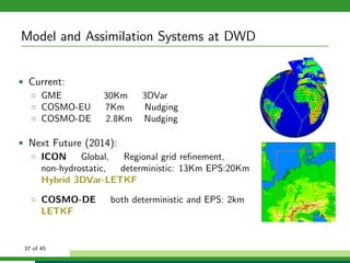 Model and Assimilation Systems at DWD
• Current:
◦ GME 30Km 3DVar
◦ COSMO-EU 7Km Nudging
◦ COSMO-DE 2.8Km Nudging
• Next Future (2014):
◦ ICON Global, Regional grid reﬁnement,
non-hydrostatic, deterministic: 13Km EPS:20Km
Hybrid 3DVar-LETKF
◦ COSMO-DE both deterministic and EPS: 2km
LETKF
37 of 45
 