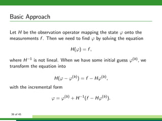Basic Approach
Let H be the observation operator mapping the state ϕ onto the
measurements f . Then we need to ﬁnd ϕ by solving the equation
H(ϕ) = f ,
where H−1 is not lineal. When we have some initial guess ϕ(b), we
transform the equation into
H(ϕ − ϕ(b)
) = f − Hϕ(b)
,
with the incremental form
ϕ = ϕ(b)
+ H−1
(f − Hϕ(b)
).
39 of 45
 