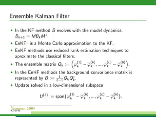 Ensemble Kalman Filter
• In the KF method B evolves with the model dynamics:
Bk+1 = MBkM∗.
• EnKF1 is a Monte Carlo approximation to the KF.
• EnKF methods use reduced rank estimation techniques to
aproximate the classical ﬁlters.
• The ensemble matrix Qk := ϕ
(1)
k − ϕ
(b)
k , ..., ϕ
(L)
k − ϕ
(b)
k .
• In the EnKF methods the background convariance matrix is
represented by B := 1
L−1QkQ∗
k .
• Update solved in a low-dimensional subspace
U(L)
:= span{ϕ
(1)
k − ϕ
(b)
k , ..., ϕ
(L)
k − ϕ
(b)
k }.
1
Evensen 199442 of 45
 
