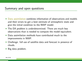 Summary and open questions
• Data assimilation combines information of observations and models
and their errors to get a best estimate of atmospheric state and
give the initial condition to the NWP model.
• The DA problem is underdetermined. There are much less
observations than is needed to compute the model equivalent.
• Data assimilation methods have contributed much to the
improvements in NWP.
• Challenge: full use of satellite data and forecast in presence of
clouds.
• Big data problem.
44 of 45
 