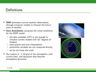 Deﬁnitions
• NWP processes current weather observations
through computer models to forecast the future
state of weather.
• Data Assimilation computes the initial conditions
for the NWP model.
◦ the data available (105) is not enough to
initialize current models with 107 degrees of
freedom
◦ need spatial and time interpolation
◦ sometimes variables are not measured directly
◦ we do not know the truth
• Our system is: ’a 3d grid of the atmosphere, with
current data, and equations that describe
atmosphere dynamics.’
7 of 45
 