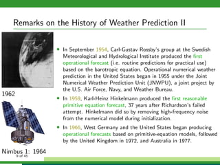 Remarks on the History of Weather Prediction II
1962
Nimbus 1: 1964
• In September 1954, Carl-Gustav Rossby’s group at the Swedish
Meteorological and Hydrological Institute produced the ﬁrst
operational forecast (i.e. routine predictions for practical use)
based on the barotropic equation. Operational numerical weather
prediction in the United States began in 1955 under the Joint
Numerical Weather Prediction Unit (JNWPU), a joint project by
the U.S. Air Force, Navy, and Weather Bureau.
• In 1959, Karl-Heinz Hinkelmann produced the ﬁrst reasonable
primitive equation forecast, 37 years after Richardson’s failed
attempt. Hinkelmann did so by removing high-frequency noise
from the numerical model during initialization.
• In 1966, West Germany and the United States began producing
operational forecasts based on primitive-equation models, followed
by the United Kingdom in 1972, and Australia in 1977.
9 of 45
 