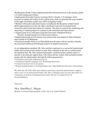 (Kindergarten-Grade 3) that emphasized that the instructional focus in the primary grades
is to teach reading and writing.
• Implemented Extended Literacy Learning (ExLL) (Grades 3-5) strategies. ExLL
focused on reading and writing in the content areas while recognizing that some students
in the upper elementary grades may still be struggling readers.
• Worked with teacher and district teams to implement the Response to Intervention
(RTI) approach/process at her site. RtI is structured to provide researched based
instruction and leveled intervention for students. This process ensured the monitoring and
measuring of student progress in response to the instruction and interventions.
• Aligned grade level curriculum using the Curriculum Alignment Process.
Teachers designed grade level instructional matrices.
• Implemented grade-level Common Assessments that were aligned to State Standards
and to Grade Level Blueprints.
• Facilitated monthly Grade Level Data Reflection Sessions with her teachers whereby
she measured student growth through grade level aligned assessments.
As an independent consultant, Ms. Diaz took her experience as a successful instructional
leader and assisted several schools in need. She is talented in the role as a professional
development lead. Ms. Diaz mentored principals, coached teachers and has made it a
priority to develop and support those with whom she has worked. She facilitated teacher
groups and site administrators through the following processes:
• Facilitated curriculum alignment process
• Conducted English Language Arts Workshops/Inservices
• Created Common Unit Assessments
• Trained Administrators to facilitated their sites’ Data Reflection Sessions with teachers.
Ms. Diaz has all of the skills and expertise necessary to provide administrative support
and to serve as an instructional leader. Ms. Diaz is bilingual and can serve the needs of a
community in need of a bilingual professional. She has my highest level of
recommendation.
Sincerely,
Mrs. Martha C. Maya
Retired, Assistant Superintendent, Little Lake City School District
	
  
 