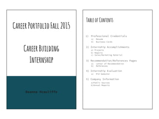 CareerPortfolioFall2015
CareerBuilding
Internship
Reanna Mcauliffe
TableofContents
1) Professional Credentials
a) Resume
b) Business Cards
2) Internship Accomplishments
a) Projects
b) Reports
c) Sales/Marketing Material
3) Recommendation/References Pages
a) Letter of Recommendation
b) References
4) Internship Evaluation
a) Mid Semester
5) Company Information
a)Public Sources
b)Annual Reports
 