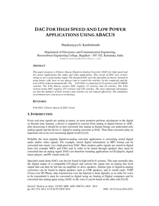 DAC FOR HIGH SPEED AND LOW POWER
APPLICATIONS USING ABACUS
Shankarayya G. Kambalimath
Department of Electronics and Communication Engineering,
Basaveshwar Engineering College, Bagalkot – 587 102, Karnataka, India
kambalimathsg@rediffmail.com

ABSTRACT
This paper proposes a Chinese Abacus Digital-to-Analog Converter (DAC) for high speed and
low power applications like audio and video applications. This circuit of DAC uses resister
strings to get a good analog output. The designed DAC uses the algorithm of abacus. Instead of
using binary code, here we use abacus code to control the switches. So the complexity and the
area will be reduced automatically. The 8-bit DAC is comprised of 12 resistors and 24 NMOS
switches. The 8-bit Abacus resistor DAC requires 12 resistors and 24 switches. The 8-bit
resistor-string DAC requires 255 resistors and 256 switches. The most important advantages
are that the numbers of both resistors and switches are all reduced effectively. The simulation
environment uses 1 µm process technology.

KEYWORDS
8-bit DAC, Chinese abacus & DAC circuit

1. INTRODUCTION
Every real time signals are analog in nature, as more products perform calculations in the digital
or discrete time domain, a device is required to convert from analog to digital known as ADC,
after processing it should be in turn converted into analog as human beings can understand only
analog signals and the device is digital to analog converter as DAC. Thus Data converters play an
important role in an ever-increasing digital world [1]-[3].
Probably the most popular digital-to-analog converter application is converting stored digital
audio and/or video signals. For example, stored digital information in MP3 format can be
converted into music via a high-precision DAC. Most modern audio signals are stored in digital
form (for example MP3s and CDs) and in order to be heard through speakers they must be
converted into an analog signal. DACs are therefore founding applications in CD players, digital
music players, and PC sound cards [4].
Specialist stand alone DACs can also be found in high-end hi-fi systems. This type normally take
the digital output of a compatible CD player and convert the signal into an analog line level
output that can then be fed into an amplifier to drive speakers. Similar type of digital-to-analog
converters can be found in digital speakers such as USB speakers, and in sound cards. VOIP
(Voice over IP) Phone, data transmission over the Internet is done digitally so in order for voice
to be transmitted it must be converted to digital using an Analog to Digital computers and be
converted into analog again using a DAC so the voice it can be heard on the other end [5]-[9].
David C. Wyld et al. (Eds) : CCSIT, SIPP, AISC, PDCTA, NLP - 2014
pp. 267–274, 2014. © CS & IT-CSCP 2014

DOI : 10.5121/csit.2014.4222

 