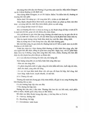 Khi đang theo dõi cấp cứu thưòng 2-3 giờ theo dõi một lần. Nếu điểm Glasgow
tụt đi 2 điểm thường có chỉ định mo.
Theo báng điem Glasgow, ta có 15-3 điềm. Diem 7 là điềm bàn le, thường có
thương tổn não giữa.
Điềm dưới 5 là nặng quíế, tử vong trên 50%, ít khi có chỉ định mổ.
Thầy thuốc chuyên khoa thần kinh còn khám thêm các phán xạ thân não như
trán - cơ vòng mắt mi, mặt đầu (tiền đình), phán xạ ánh sáng.
4.1.2. Chụp cắt lớp vi tính <CT Scan)
Đối với thương tôn não và máu tụ trong sọ, kỹ thuật chụp cat lớp vi tính (CT)
lcì một tiến bộ lớn, giúp ích rất nhiều cho chan đoán.
Với cách kh.ím tri giác trôn lâm sàng, thường cần 60ml máu tụ, tri giác xấu đi và
mói có chi định mô. Từ khi có CT, chỉ càn 10ml máu tụ là đã phát hiện được máu tụ.
Máu tụ ngoài màng cứng: hình thấu kính hai mặt lồi, đậm, đồng nhất.
Máu tụ trong não ờ sâu trong bán cầu, đav lệch đường giữa.
Khi trên lâm sàng, tri giác kém đi, thường làm lại CT đe so sánh: máu tụ to lên
thường có chi định mo.
Trước kia, máu tụ à thái dương đình thường có biếu hiện lâm sàng: yếu, liệt
nứa người bên đôi diện, đông tứ giãn hơn cùng bên. Ngày nay, với CT phát hiện
được máu tụ cĩ những vùng lâm sàng khó như trán, chắm, thương tổn bên đối
diện do dội (trước kia phải khoan sọ thăm dò).
4.1.3. Các dấu hiệu bị tliuơng tổn thân não, tiên lượng xấu
Tiên lượng nặng khi có các biêu hiện lâm sàng như sau:
- Hôn mê sâu tăng dân.
- Có phán ứng kiêu mât vỏ: gâp cứng chi trên; kiêu mât não: duỗi sâp chi trẽn,
duỗi chi dưới, cong ưỡn cột sống.
- Có các ròi loạn than kinh thực vật: sốt cao, rôi loạn hô hâp, thở rống, thỏ
loạn nhịp, tuân hoàn: mạch nhanh, vã mồ hôi.
4.1.4. Thươn<Ị tôn mặt
Thương tốn mặt nói chung gây chảy máu nhiều, dễ gây lo sợ, song thường nhẹ
hơn thương tôn sọ não.
Có các trường hợp cấp cứu sau đây
• Tắc đường hô hap trén
Dưòng thờ cẩn chú ý đẩu tiên. Thương tốn làm tắc các hốc mũi, rách phần
mèm ở mõm, thanh quán chày máu có thế nhiều.
Dè nhăc các thâv thuốc trong cấp cứu, y văn hay đưa ra 3 từ là:
A = Airway: đưòng thó
B = Breathing: hô hấp
c = Circulation: tuần hoàn
51
 