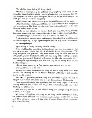 Như vậy làm thông đường thỏ là cấp cứu số 1.
Khi chưa có phương tiện gì thì tại hiện trường, tại phòng khám cơ sờ cán đặt
bệnh nhân ở tư thế nghiêng sấp lót chăn, lót gối vào dưới ngực cho máu, đờm dãi
chảy ra ngoài, kéo lưỡi ra ngoài, không cho tụt lưỡi, có khi gài 1 kim băng to vào
chính giữa lưỡi, cài vào trước cung răng.
Khi có phương tiện thì hút hầu họng đặt ống nội khí quàn, mở khí quàn...
Chày máu nhiều ở hầu họng, đôi khi yêu cầu chuyên khoa tai mũi họng nút ở
phía sau mũi, song thầy thuốc cấp cứu ngoại khoa thường chi định bộc lộ, buộc
động mạch cảnh ngoài hai bên.
Yêu câu cắn chặt một chiếc bút chì, một thanh gô ở răng hàm, khỏng căn chặt
được, dùng Xquang phát hiện vỡ xương hàm trên và dưói và xử trí theo chuyên khoa.
Các vết thương phần mềm ở mặt chày máu nhiều, cần khâu kín:
ơ mắt nhẹ nhàng vành mi, xem có vét thương, đồng tử di lệch, sơ bộ khám thị
lực: đếm các ngón tay. Có nghi ngò thương tốn mắt, cần thầy thuôc chuyên khoa.
4.2. Thương tôn ngực
Ngực thường bị thương tôn trong đa chấn thương.
Trước hết, khám lâm sàng. Nhịp thỏ tăng là một biếu hiện muộn của suy thỏ
bằng các trung tâm cấp cứu theo dõi các số đo như áp lực riêng phần 02, C02,
thăng băng kiêm toan, pH máu... tiếp đó khám lâm sàng, tìm điẻm đau chói do
xương sườn gãy, tìm dấu hiệu tràn khí, tràn máu màng phối. Thường yêu cầu X
quang chụp nằm, so sánh độ sáng 2 phế trường, tìm dấu hiệu xương sườn gãy.
Thương tôn ngực thường có biếu hiện lâm sàng ồn ào, nhưng đa số chỉ cần
dẫn lưu màng phối.
Dần lưu ở liên sườn 5 hay 4. Ông này hút được cả dịch, m áu, cả hơi.
Cho ông dẫn lưu ra lọ âm tính.
Số lượng máu và dịch hút ra lần đầu tương đối ít quan trọng. Miễn là hút được
âm tính. Trên lâm sàng, đôi khi lần đầu hút được đến 1,9 lít m áu và dịch song âm
tính và sau đó ốn định.
Như vậy, cái quan trọng nhất là lượng máu chảy theo ống dẫn lưu. Tính ra
môi giờ: chảy ra thêm trên 200ml máu là có chỉ định mổ ngực để cầm máu.
Thông thường lông ngực được hút hêt dịch và máu trong 2 ngày, sau kiểm tra
X quang, thây hêt máu và dịch, phôi nở gân hêt, có thể rút ống dẫn lưu, và tập
thối bóng cho phoi nở hết.
Bôn, năm ngày sau, đôi khi phải dẫn lưu màng phổi lại vì phổi xẹp, tràn máu
có nhiều, có máu cục...
Nói chung, phổi phải ổn định, sáng, nỏ hết trong 1 tuần, khoảng ngày thứ 7,
còn chưa ôn định, phôi còn xẹp, còn máu cục, tràn dịch... có chì định mờ lồng
ngực đê xử trí, lúc này màng phôi dày, dính, dễ mổ tốt. Không nén đé m uộn quá
sẽ có nhiều di chứng.
52
 