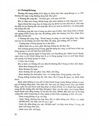 4.3. Thương tôn bụng
Thương tổn bụng chiếm 4-5% tổng số. Biều hiện lâm sàng khỏng ổn ẳ
H> như
thương tổn ngực song thường nặng hơn. Bao gom:
• Thương tổn tạng đặc: Vỡ lách, gan, rách mạc nôi lớn.
Khi có chảy máu trong, thành bụng vẫn mềm nhưng có cảm ứng phúc mạc.
Ngoài khám lâm sàng, hay sứ dụng siêu âm đề ho trợ cho chân đoán. Nhờ siêu
âm thấy rõ các thương tổn của tạng đặc, kẻ cá các máu tụ dưới bao, các đụng giập
sâu trong nhu mô.
Bị thương tạng đặc còn có tạng sau phúc mạc là thận. Nên chụp thận có thuôc
cản quang (UIV) trong cáp cứu, đề phòng, phần lớn thương tôn thận được theo
dõi điều trị bảo tồn.
• Thương tổn tạng rỗng: Thành bụng co cứng, có cám ứng phúc mạc. Ruột
non hay bị vỡ nhũng nơi nằm trên thân cột sống, gần những chô cô định.
- Trưòng hợp vỡ bàng quang lưu ý khi thây:
+ Bệnh nhân đái ra máu: phái đặt ống thông đái đe theo dõi.
Với vỡ bàng quang trong o bụng, gặp khi bọng đái căng, có thc bom ít hơi vào
bàng quang và soi tìm liềm hơi dưới hoành.
Với vỡ bàng quang ngoài ố bụng bơm vào ống thông đái 300ml huyêt thanh,
nước chảy ra chỉ llOml chang hạn là có võ bàng quang. Còn có cách bom thuốc
cản quang vào bàng quang và chụp.
• Chọc rửa o bụng
Khi có kèm các thương tôn sau đây thì thương tôn ô bụng sẽ khỏ chân đoán.
- Kèm theo thưong tôn sọ não.
- Kèm thương ton ngực.
- Kèm thương ton sau phúc mạc, thận, cột sông...
- Kèm thương tốn dưới phúc mạc: vở xương chậu, bàng quang, niệu đạo...
Trong những trường hợp đó, nên chọc rửa o bụng đổ giúp xác định chan
đoán.
Bệnh nhân không có sẹo mo cũ trên thành bụng, bụng không trướng to quá:
gây tê đường trăng giữa, 2cm dưới rôn. Sau rạch da, dùng trocar chọc qua thành
bụng. Luồn vào qua trocar một ống nhựa có nhiều lỗ bên và có thanh hơi cứng bên
trong đe dần đường đến chỗ thấp (Douglas). Bơm vào cho chảy vào ổ bụng 500ml
huyết thanh mặn đang trương. Có tài liệu cho chảy lOOOml. Khi chày hết, hạ lọ rỗng
xuống đất, nước trong bụng sẽ cháy ngược ra theo kiểu xi phông, ta thấy như sau:
- Nước trong không có gì: rút ống.
- Nước hồng, thường lưu ống theo dõi và đếm hồng cầu. Hồng cáu dưới
100.000/mm3, lưu ống, rừa lại sau 1 giờ.
- Nước đỏ, đem hồng cẩu trên 100.000/mm3: có chày máu trong o bụng, chỉ
định mô bụng cẩm máu.
- Nước máu sẫm: mo ngay.
54
 
