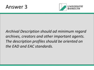 Answer 3

Archival Description should ad minimum regard
archives, creators and other important agents.
The description profiles should be oriented on
the EAD and EAC standards.

 