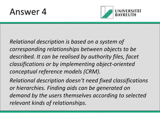 Answer 4
Relational description is based on a system of
corresponding relationships between objects to be
described. It can be realised by authority files, facet
classifications or by implementing object-oriented
conceptual reference models (CRM).
Relational description doesn‘t need fixed classifications
or hierarchies. Finding aids can be generated on
demand by the users themselves according to selected
relevant kinds of relationships.

 